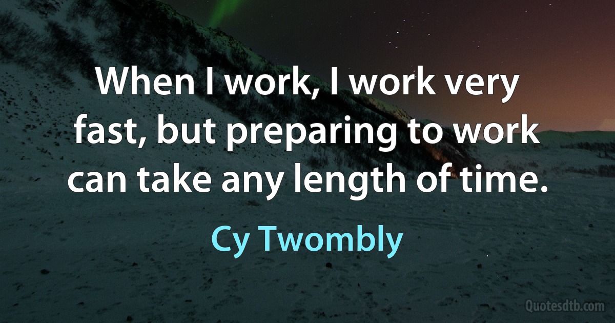 When I work, I work very fast, but preparing to work can take any length of time. (Cy Twombly)