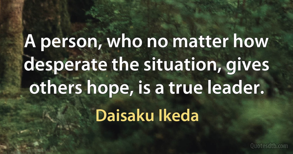 A person, who no matter how desperate the situation, gives others hope, is a true leader. (Daisaku Ikeda)