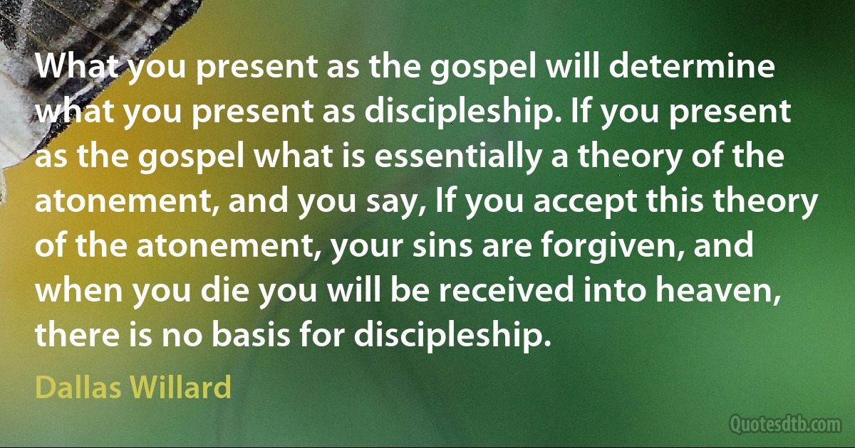 What you present as the gospel will determine what you present as discipleship. If you present as the gospel what is essentially a theory of the atonement, and you say, If you accept this theory of the atonement, your sins are forgiven, and when you die you will be received into heaven, there is no basis for discipleship. (Dallas Willard)