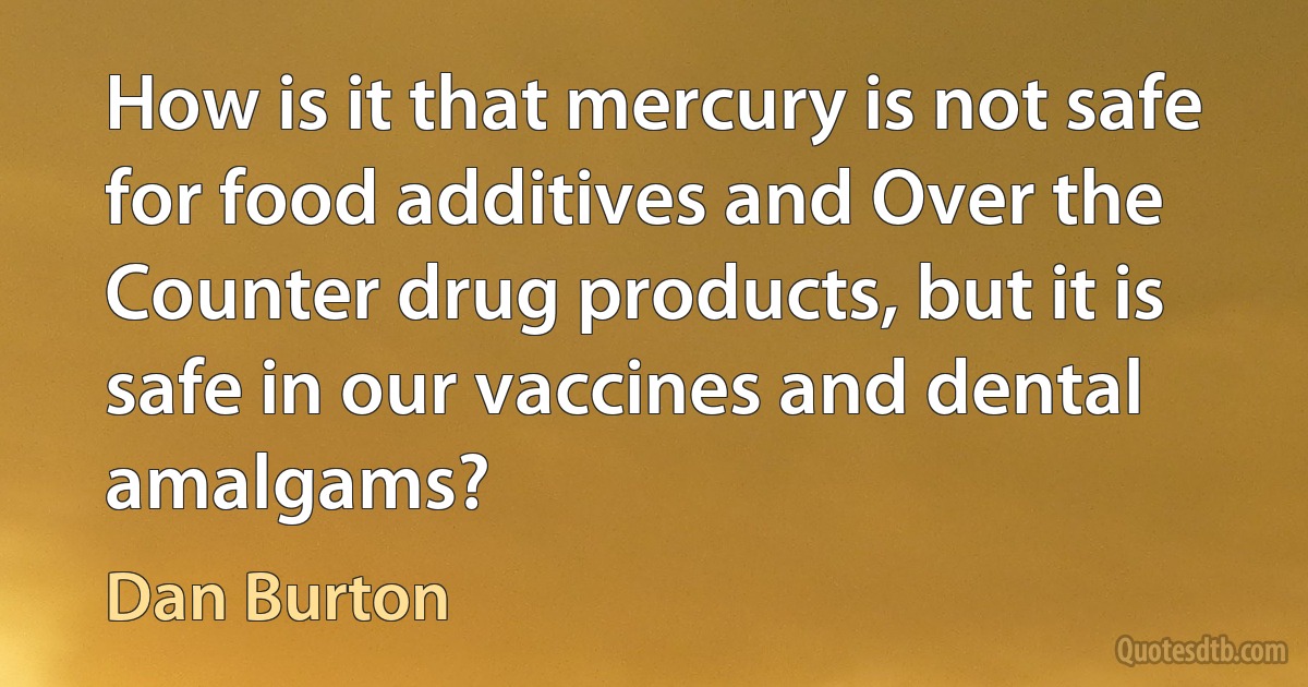 How is it that mercury is not safe for food additives and Over the Counter drug products, but it is safe in our vaccines and dental amalgams? (Dan Burton)