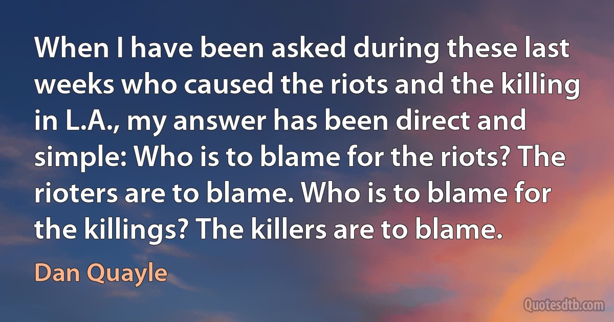 When I have been asked during these last weeks who caused the riots and the killing in L.A., my answer has been direct and simple: Who is to blame for the riots? The rioters are to blame. Who is to blame for the killings? The killers are to blame. (Dan Quayle)