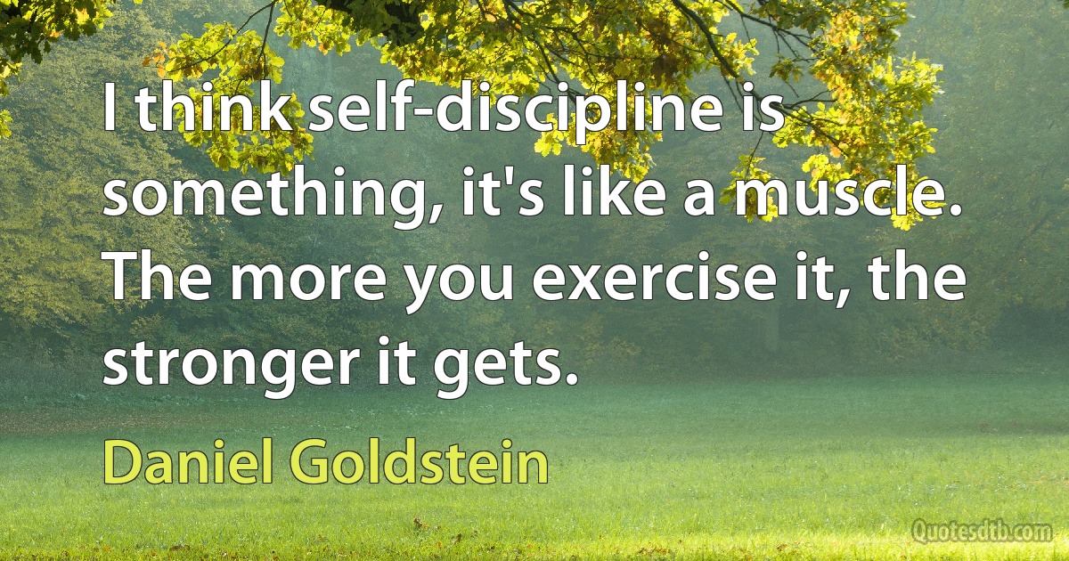 I think self-discipline is something, it's like a muscle. The more you exercise it, the stronger it gets. (Daniel Goldstein)