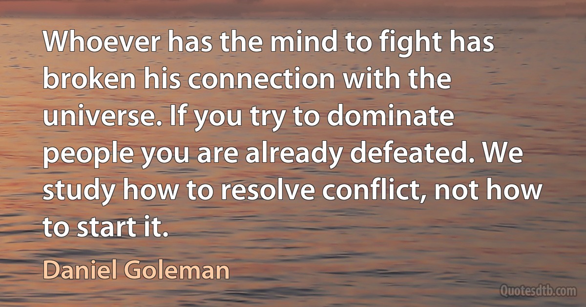 Whoever has the mind to fight has broken his connection with the universe. If you try to dominate people you are already defeated. We study how to resolve conflict, not how to start it. (Daniel Goleman)