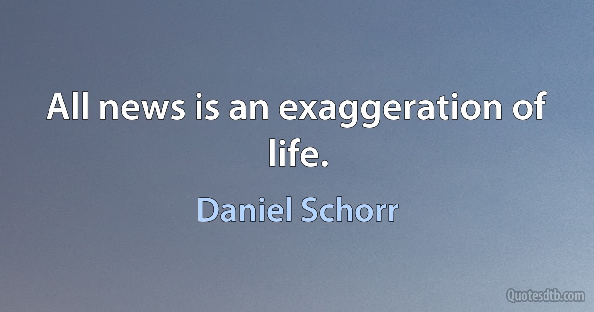 All news is an exaggeration of life. (Daniel Schorr)