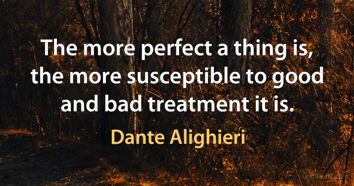 The more perfect a thing is, the more susceptible to good and bad treatment it is. (Dante Alighieri)