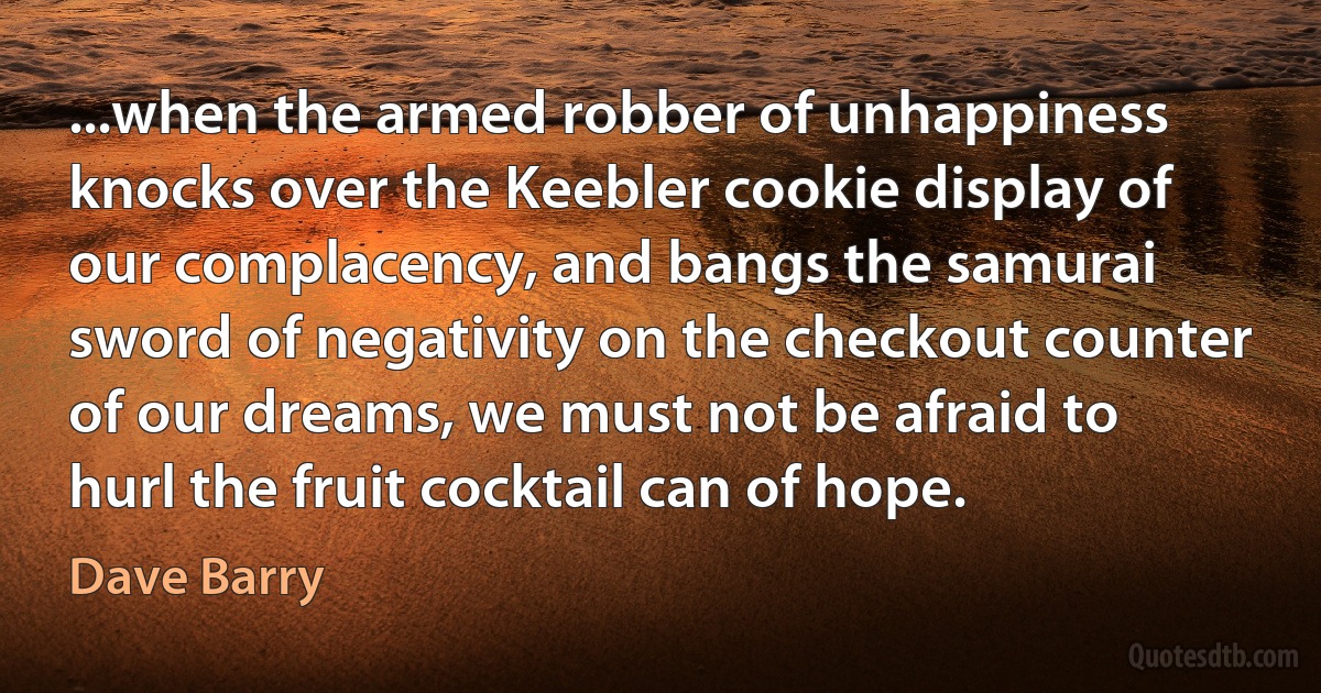 ...when the armed robber of unhappiness knocks over the Keebler cookie display of our complacency, and bangs the samurai sword of negativity on the checkout counter of our dreams, we must not be afraid to hurl the fruit cocktail can of hope. (Dave Barry)