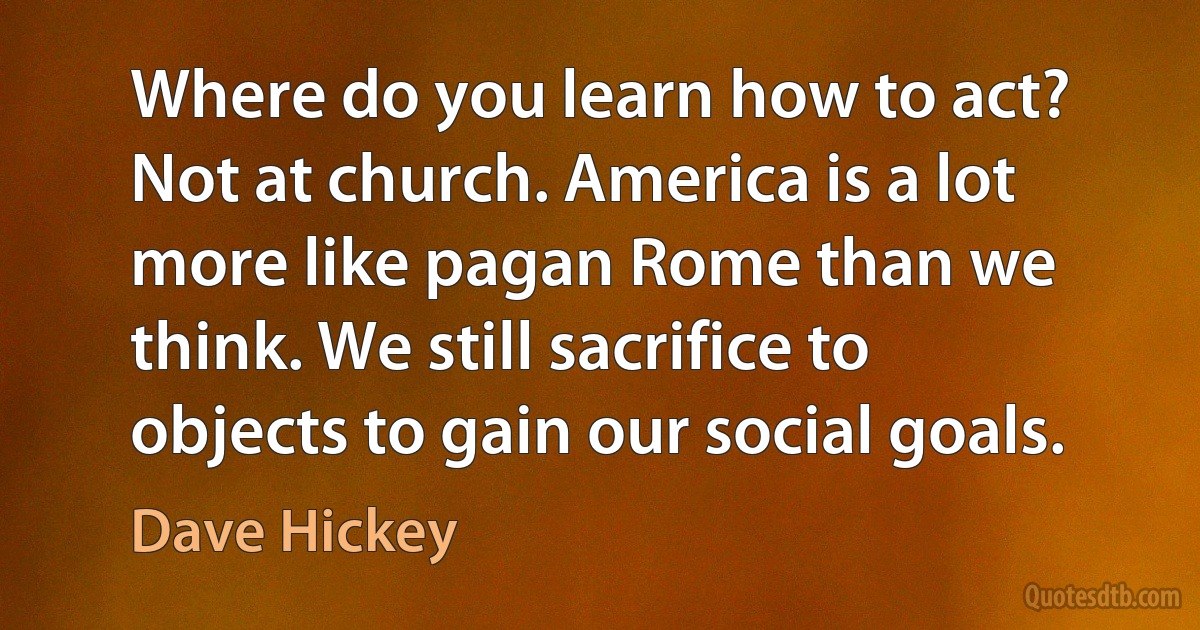 Where do you learn how to act? Not at church. America is a lot more like pagan Rome than we think. We still sacrifice to objects to gain our social goals. (Dave Hickey)