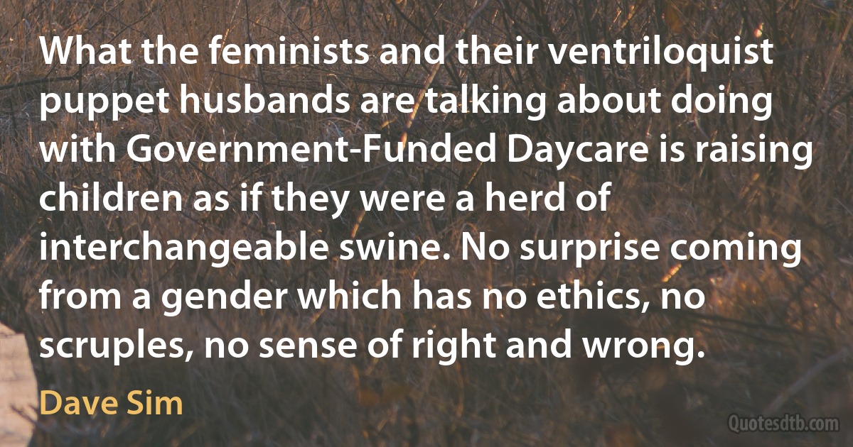 What the feminists and their ventriloquist puppet husbands are talking about doing with Government-Funded Daycare is raising children as if they were a herd of interchangeable swine. No surprise coming from a gender which has no ethics, no scruples, no sense of right and wrong. (Dave Sim)