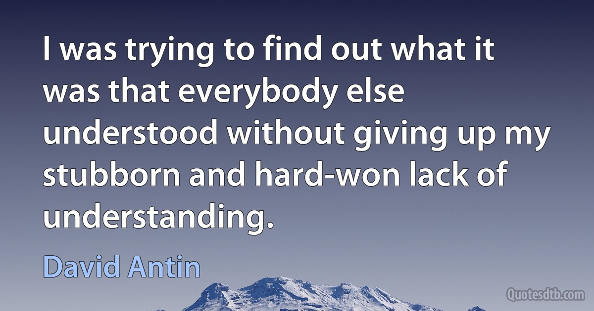 I was trying to find out what it was that everybody else understood without giving up my stubborn and hard-won lack of understanding. (David Antin)