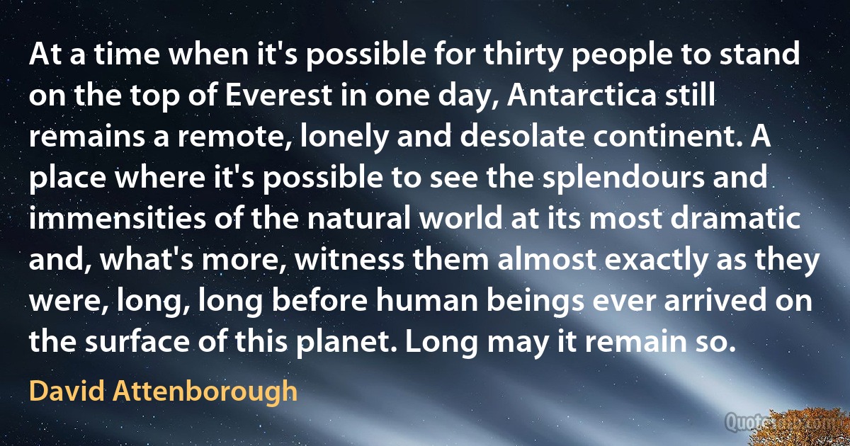 At a time when it's possible for thirty people to stand on the top of Everest in one day, Antarctica still remains a remote, lonely and desolate continent. A place where it's possible to see the splendours and immensities of the natural world at its most dramatic and, what's more, witness them almost exactly as they were, long, long before human beings ever arrived on the surface of this planet. Long may it remain so. (David Attenborough)