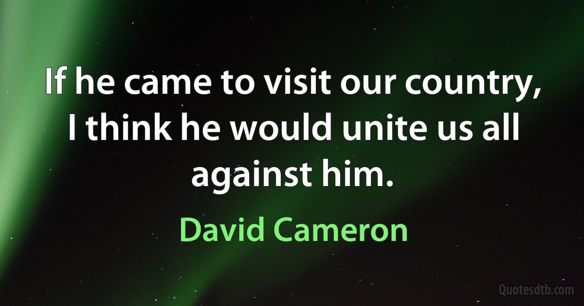 If he came to visit our country, I think he would unite us all against him. (David Cameron)