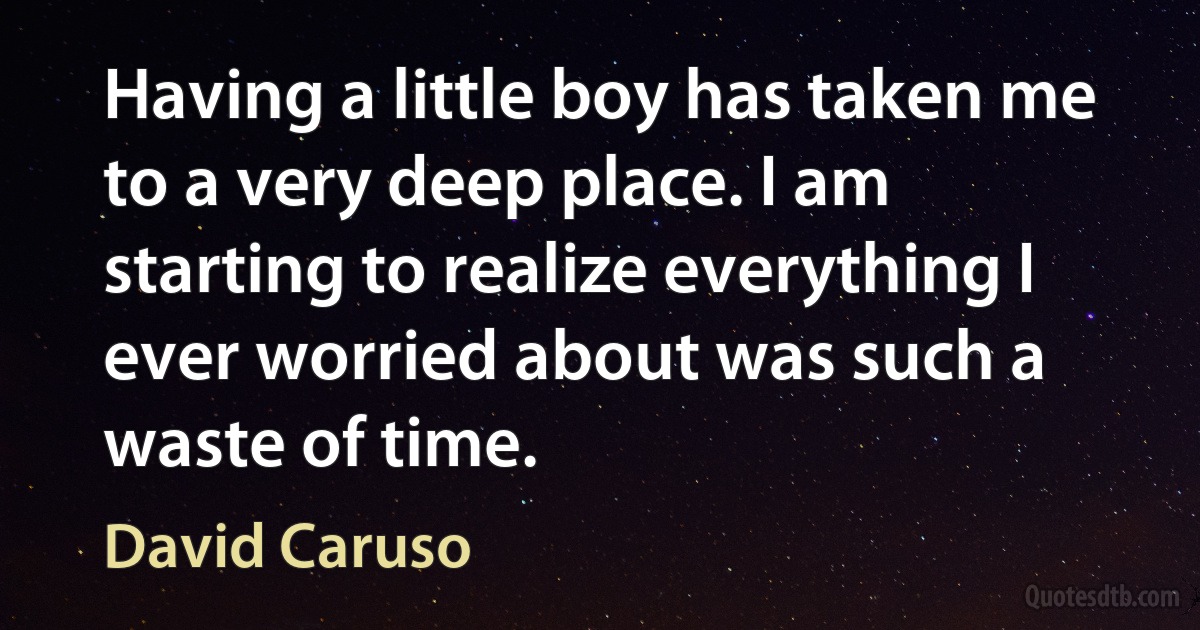 Having a little boy has taken me to a very deep place. I am starting to realize everything I ever worried about was such a waste of time. (David Caruso)