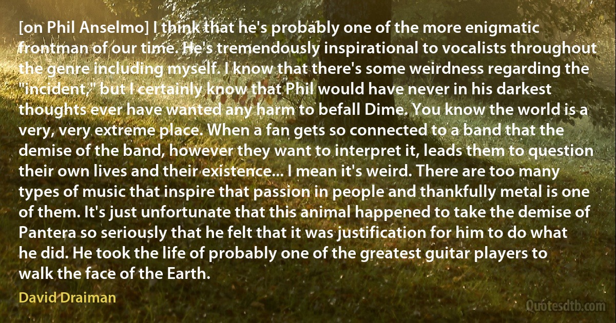 [on Phil Anselmo] I think that he's probably one of the more enigmatic frontman of our time. He's tremendously inspirational to vocalists throughout the genre including myself. I know that there's some weirdness regarding the "incident," but I certainly know that Phil would have never in his darkest thoughts ever have wanted any harm to befall Dime. You know the world is a very, very extreme place. When a fan gets so connected to a band that the demise of the band, however they want to interpret it, leads them to question their own lives and their existence... I mean it's weird. There are too many types of music that inspire that passion in people and thankfully metal is one of them. It's just unfortunate that this animal happened to take the demise of Pantera so seriously that he felt that it was justification for him to do what he did. He took the life of probably one of the greatest guitar players to walk the face of the Earth. (David Draiman)