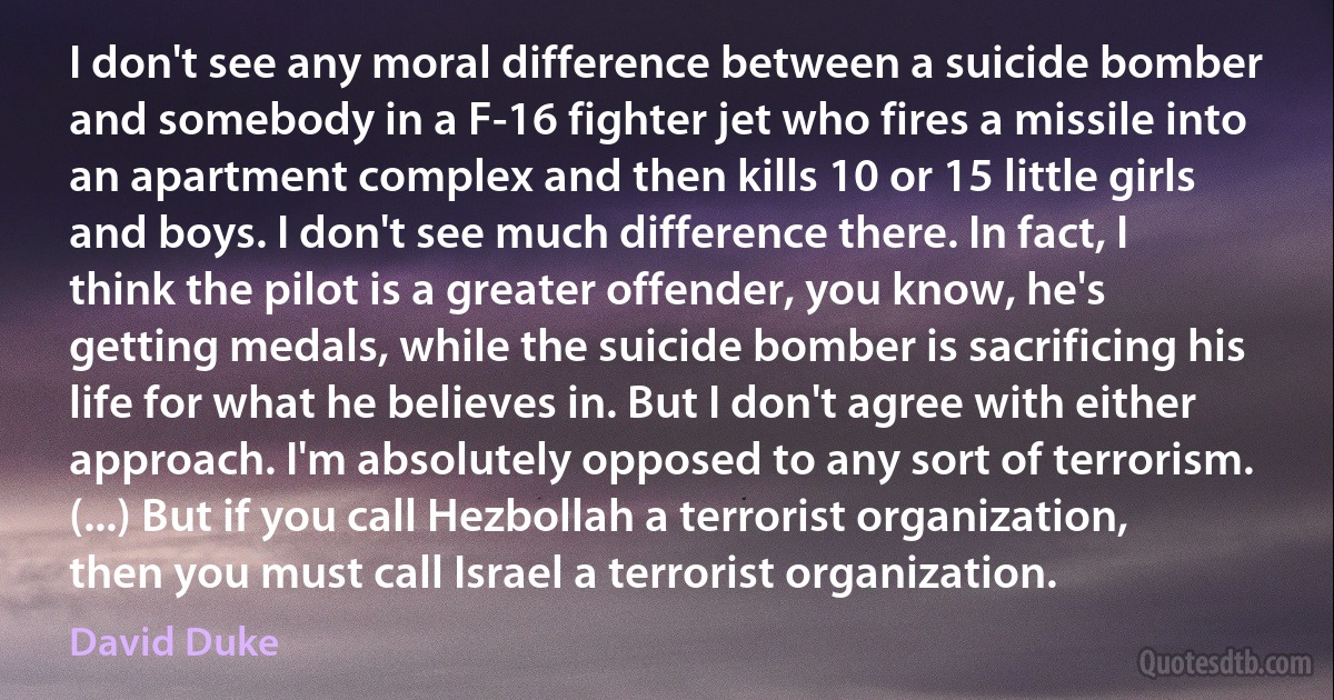 I don't see any moral difference between a suicide bomber and somebody in a F-16 fighter jet who fires a missile into an apartment complex and then kills 10 or 15 little girls and boys. I don't see much difference there. In fact, I think the pilot is a greater offender, you know, he's getting medals, while the suicide bomber is sacrificing his life for what he believes in. But I don't agree with either approach. I'm absolutely opposed to any sort of terrorism. (...) But if you call Hezbollah a terrorist organization, then you must call Israel a terrorist organization. (David Duke)