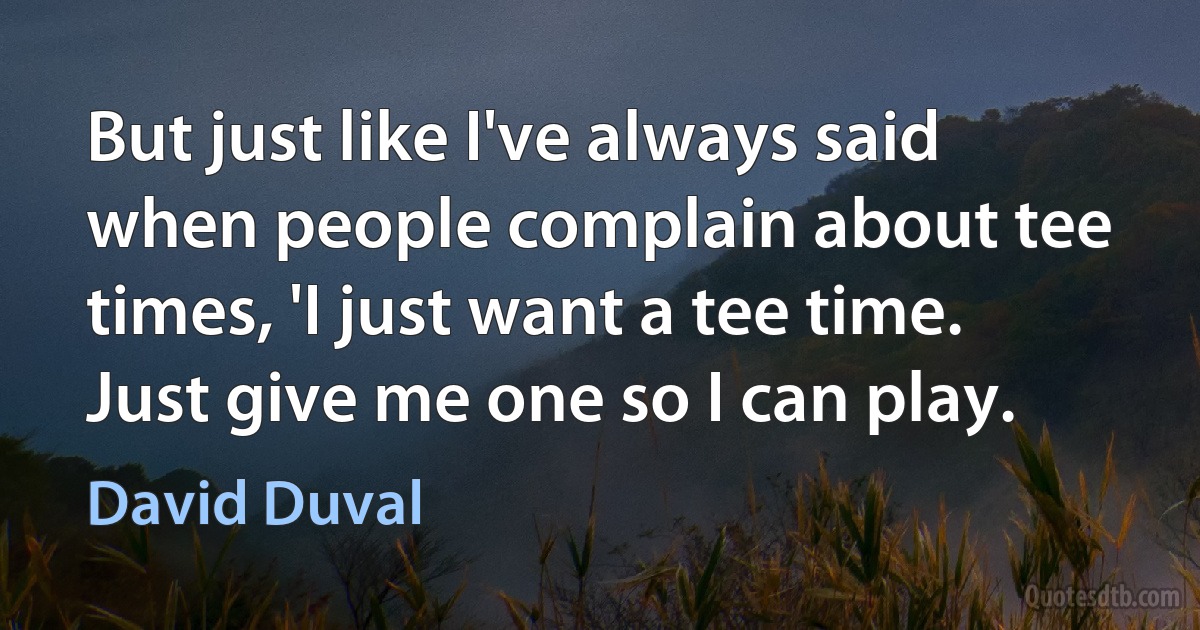 But just like I've always said when people complain about tee times, 'I just want a tee time. Just give me one so I can play. (David Duval)