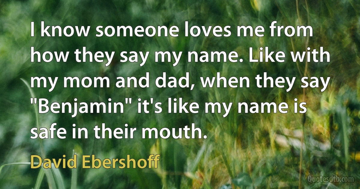 I know someone loves me from how they say my name. Like with my mom and dad, when they say "Benjamin" it's like my name is safe in their mouth. (David Ebershoff)