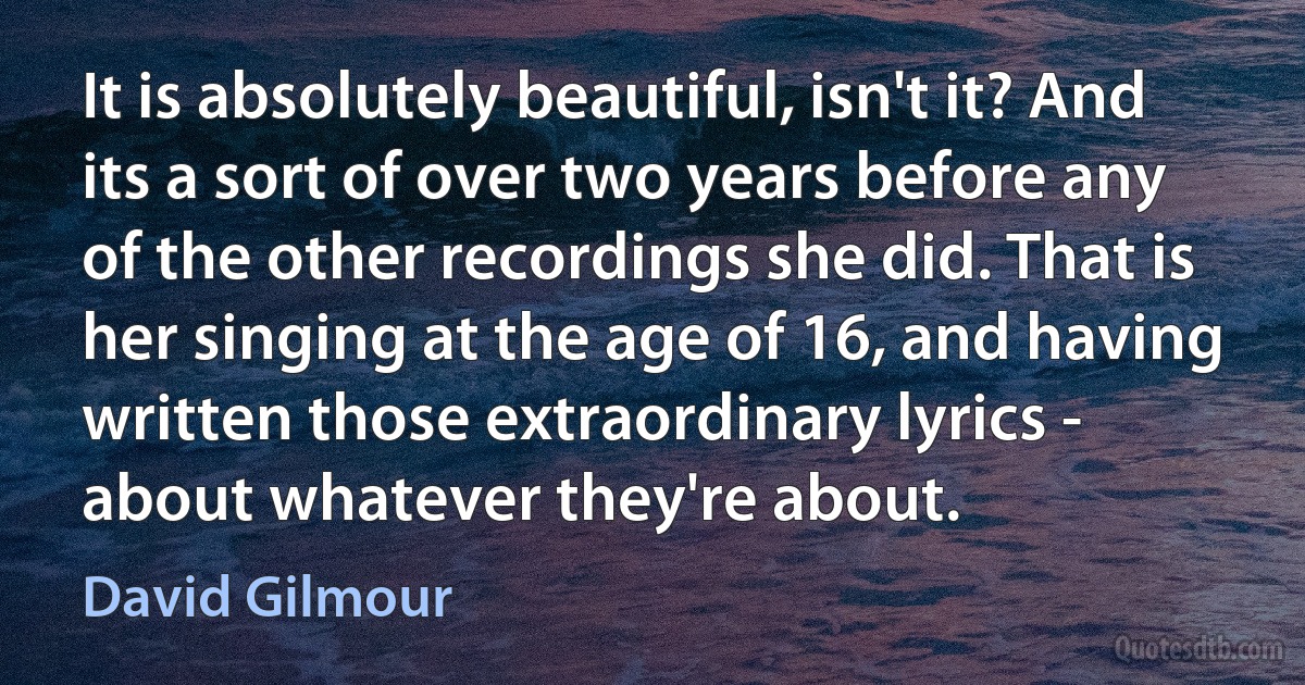 It is absolutely beautiful, isn't it? And its a sort of over two years before any of the other recordings she did. That is her singing at the age of 16, and having written those extraordinary lyrics - about whatever they're about. (David Gilmour)