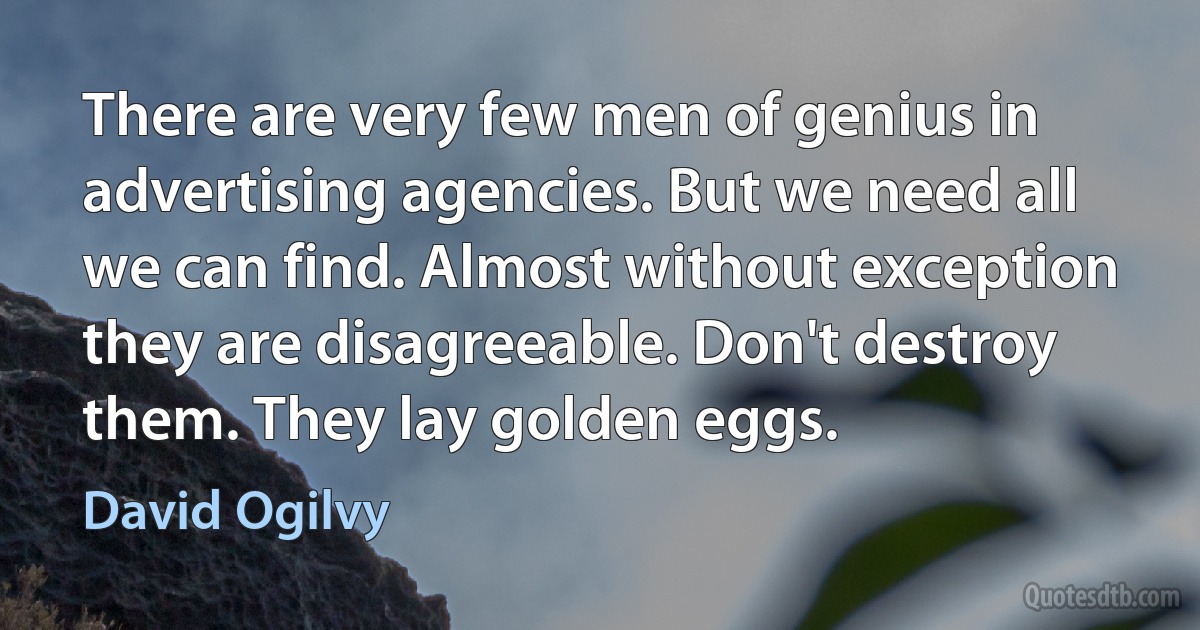 There are very few men of genius in advertising agencies. But we need all we can find. Almost without exception they are disagreeable. Don't destroy them. They lay golden eggs. (David Ogilvy)