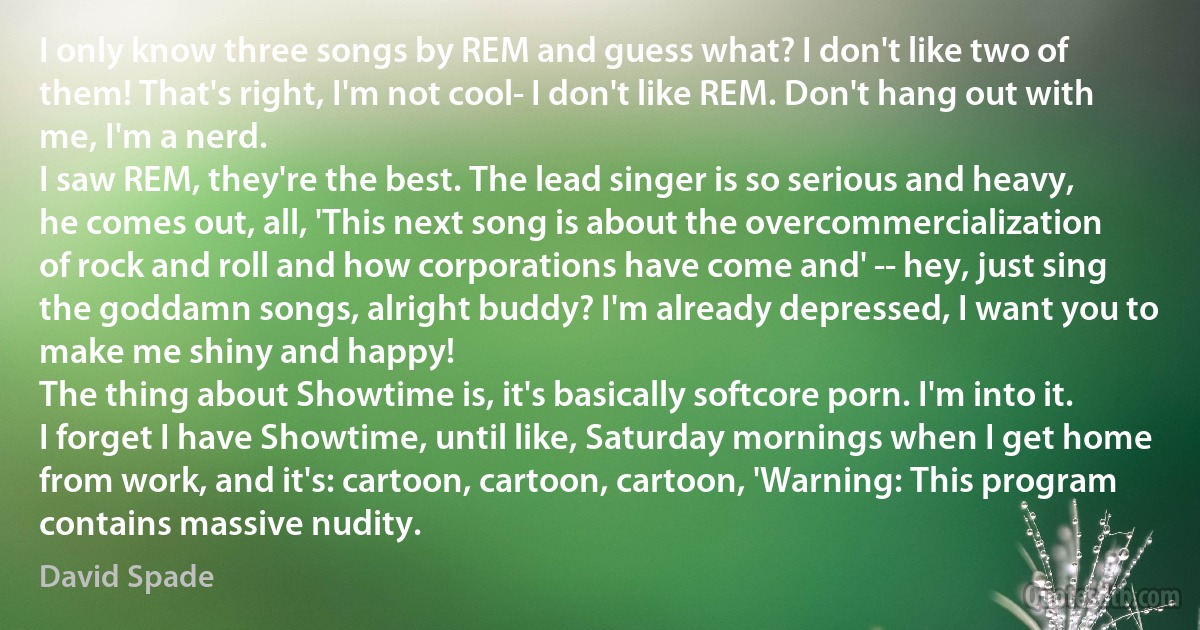 I only know three songs by REM and guess what? I don't like two of them! That's right, I'm not cool- I don't like REM. Don't hang out with me, I'm a nerd.
I saw REM, they're the best. The lead singer is so serious and heavy, he comes out, all, 'This next song is about the overcommercialization of rock and roll and how corporations have come and' -- hey, just sing the goddamn songs, alright buddy? I'm already depressed, I want you to make me shiny and happy!
The thing about Showtime is, it's basically softcore porn. I'm into it. I forget I have Showtime, until like, Saturday mornings when I get home from work, and it's: cartoon, cartoon, cartoon, 'Warning: This program contains massive nudity. (David Spade)