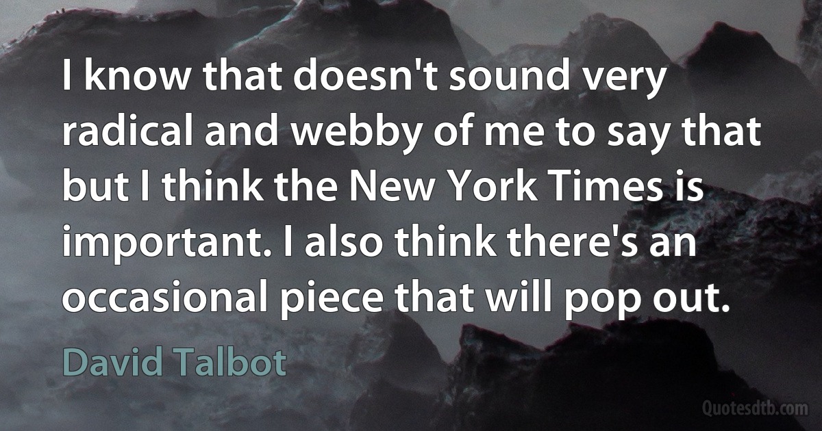 I know that doesn't sound very radical and webby of me to say that but I think the New York Times is important. I also think there's an occasional piece that will pop out. (David Talbot)