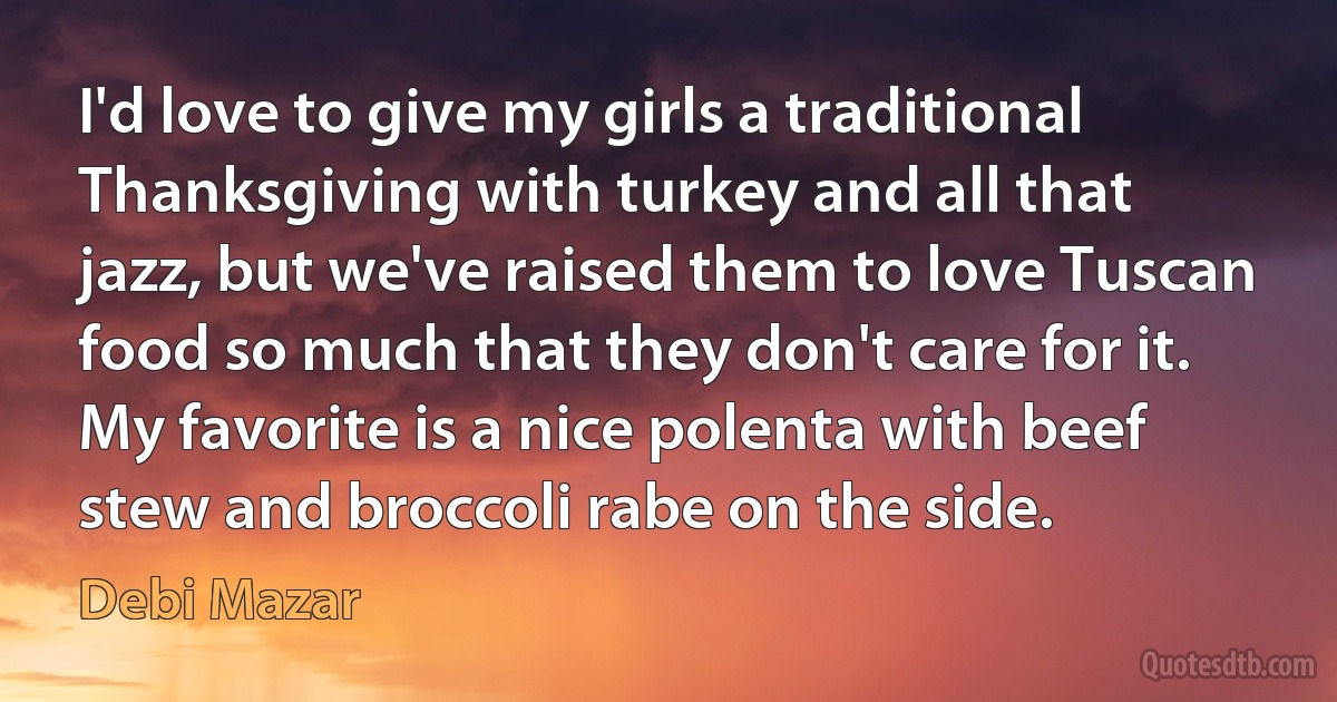 I'd love to give my girls a traditional Thanksgiving with turkey and all that jazz, but we've raised them to love Tuscan food so much that they don't care for it. My favorite is a nice polenta with beef stew and broccoli rabe on the side. (Debi Mazar)