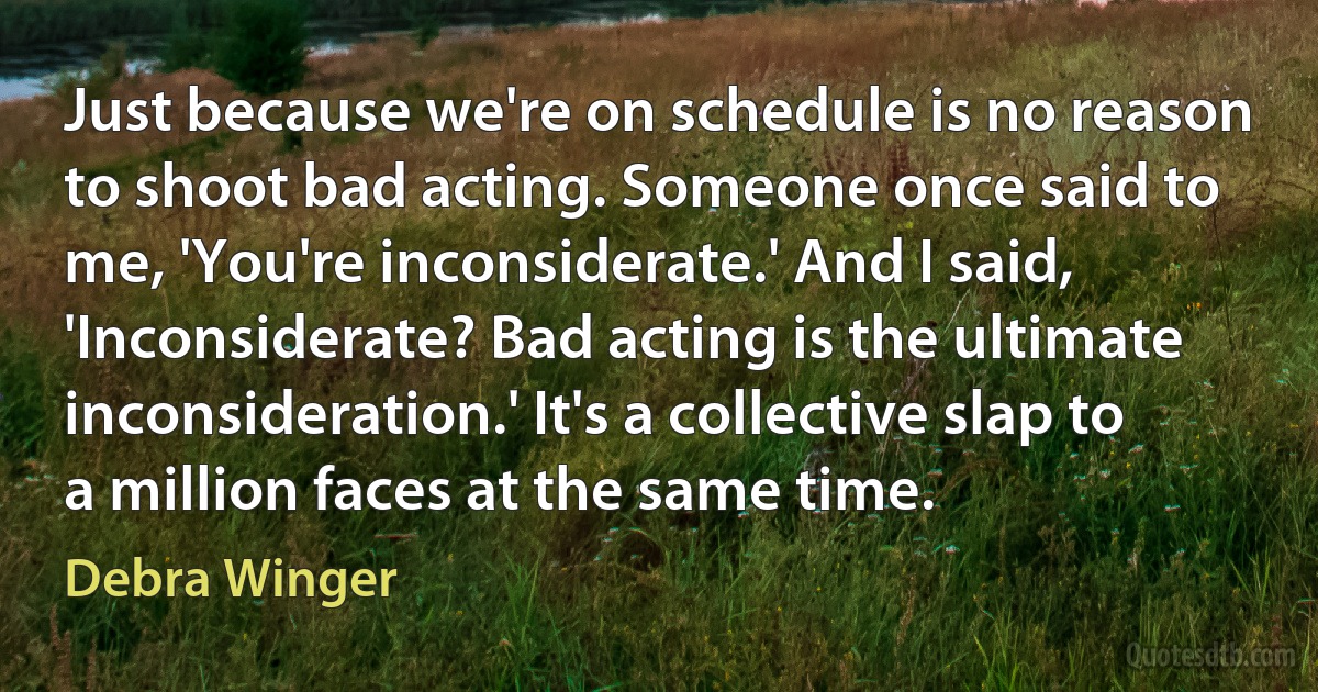 Just because we're on schedule is no reason to shoot bad acting. Someone once said to me, 'You're inconsiderate.' And I said, 'Inconsiderate? Bad acting is the ultimate inconsideration.' It's a collective slap to a million faces at the same time. (Debra Winger)