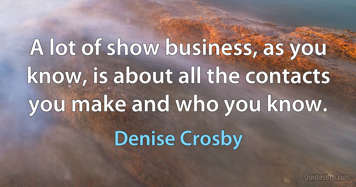 A lot of show business, as you know, is about all the contacts you make and who you know. (Denise Crosby)