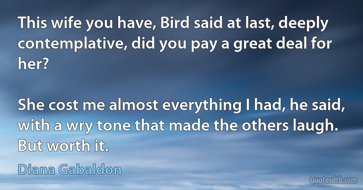 This wife you have, Bird said at last, deeply contemplative, did you pay a great deal for her?

She cost me almost everything I had, he said, with a wry tone that made the others laugh. But worth it. (Diana Gabaldon)