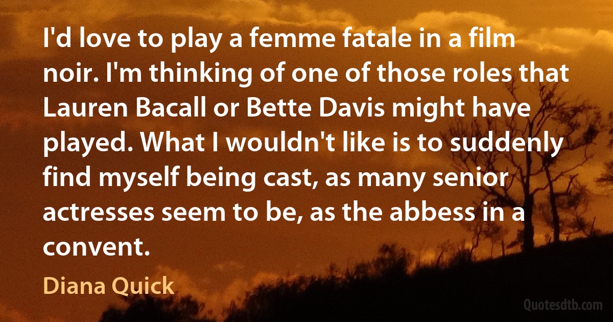 I'd love to play a femme fatale in a film noir. I'm thinking of one of those roles that Lauren Bacall or Bette Davis might have played. What I wouldn't like is to suddenly find myself being cast, as many senior actresses seem to be, as the abbess in a convent. (Diana Quick)