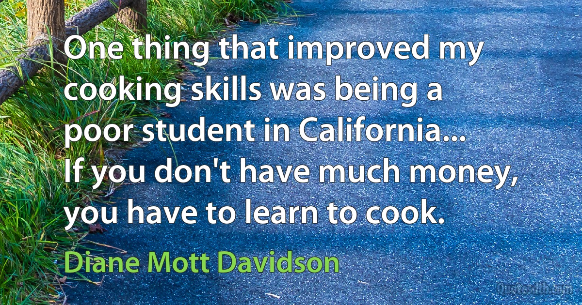 One thing that improved my cooking skills was being a poor student in California... If you don't have much money, you have to learn to cook. (Diane Mott Davidson)