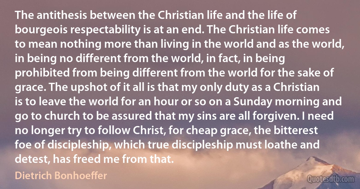 The antithesis between the Christian life and the life of bourgeois respectability is at an end. The Christian life comes to mean nothing more than living in the world and as the world, in being no different from the world, in fact, in being prohibited from being different from the world for the sake of grace. The upshot of it all is that my only duty as a Christian is to leave the world for an hour or so on a Sunday morning and go to church to be assured that my sins are all forgiven. I need no longer try to follow Christ, for cheap grace, the bitterest foe of discipleship, which true discipleship must loathe and detest, has freed me from that. (Dietrich Bonhoeffer)