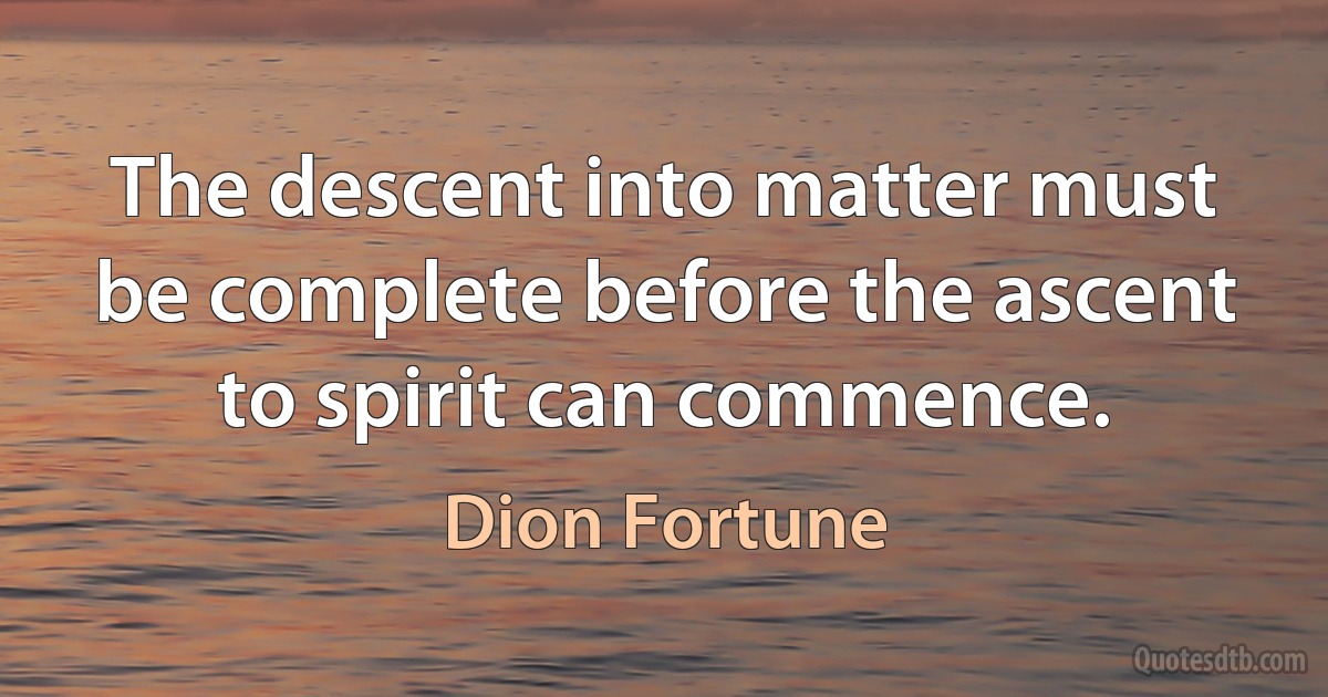 The descent into matter must be complete before the ascent to spirit can commence. (Dion Fortune)