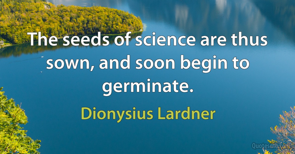 The seeds of science are thus sown, and soon begin to germinate. (Dionysius Lardner)