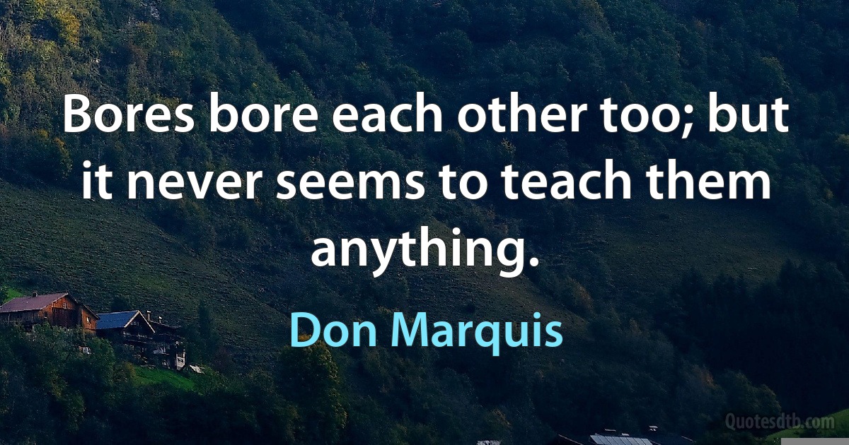 Bores bore each other too; but it never seems to teach them anything. (Don Marquis)