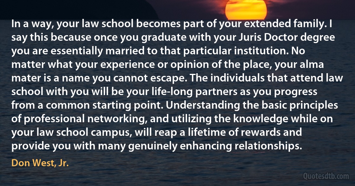 In a way, your law school becomes part of your extended family. I say this because once you graduate with your Juris Doctor degree you are essentially married to that particular institution. No matter what your experience or opinion of the place, your alma mater is a name you cannot escape. The individuals that attend law school with you will be your life-long partners as you progress from a common starting point. Understanding the basic principles of professional networking, and utilizing the knowledge while on your law school campus, will reap a lifetime of rewards and provide you with many genuinely enhancing relationships. (Don West, Jr.)