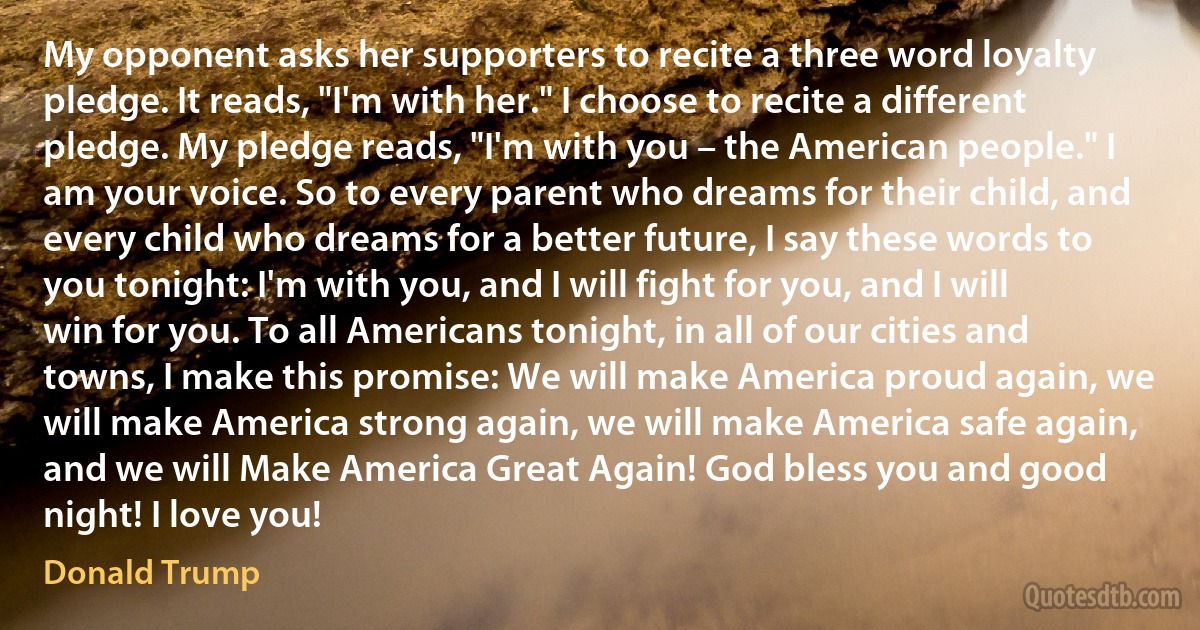 My opponent asks her supporters to recite a three word loyalty pledge. It reads, "I'm with her." I choose to recite a different pledge. My pledge reads, "I'm with you – the American people." I am your voice. So to every parent who dreams for their child, and every child who dreams for a better future, I say these words to you tonight: I'm with you, and I will fight for you, and I will win for you. To all Americans tonight, in all of our cities and towns, I make this promise: We will make America proud again, we will make America strong again, we will make America safe again, and we will Make America Great Again! God bless you and good night! I love you! (Donald Trump)