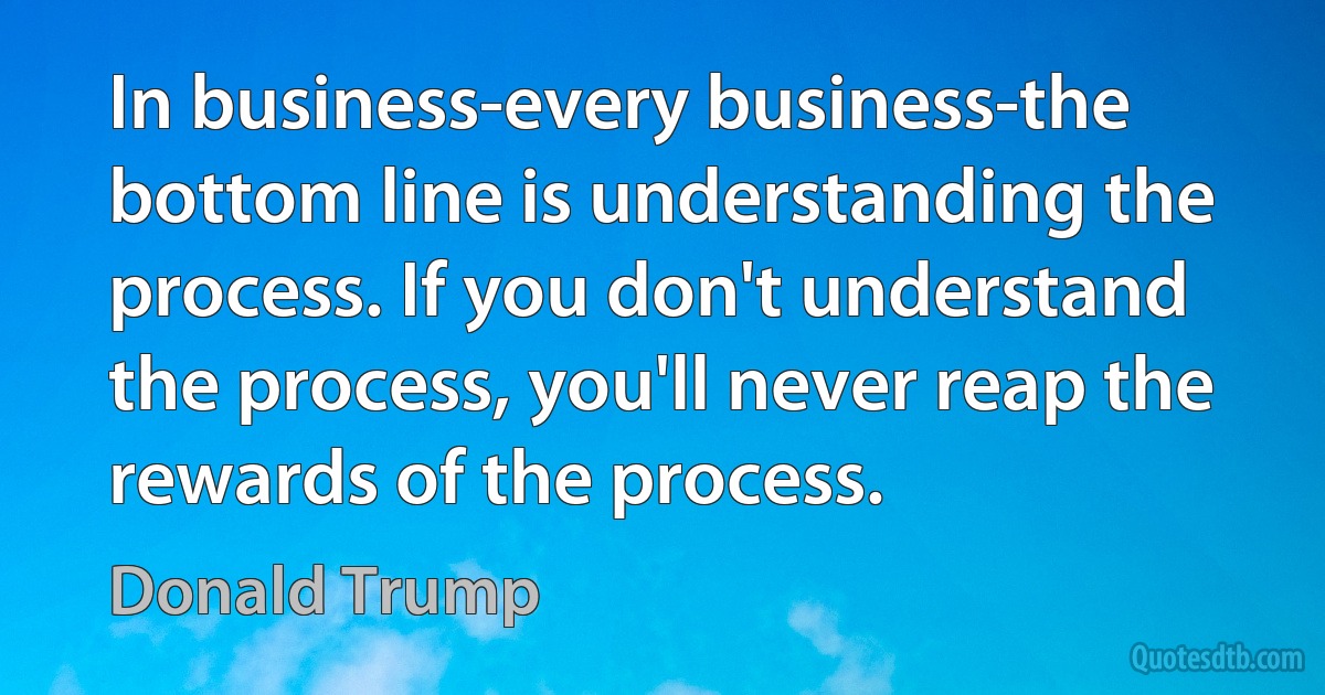 In business-every business-the bottom line is understanding the process. If you don't understand the process, you'll never reap the rewards of the process. (Donald Trump)