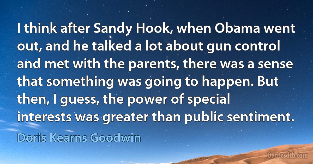 I think after Sandy Hook, when Obama went out, and he talked a lot about gun control and met with the parents, there was a sense that something was going to happen. But then, I guess, the power of special interests was greater than public sentiment. (Doris Kearns Goodwin)