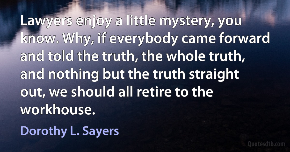 Lawyers enjoy a little mystery, you know. Why, if everybody came forward and told the truth, the whole truth, and nothing but the truth straight out, we should all retire to the workhouse. (Dorothy L. Sayers)