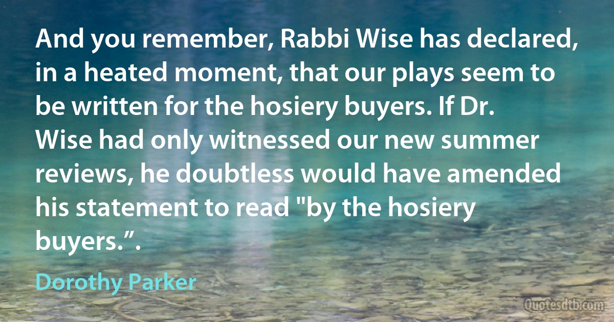 And you remember, Rabbi Wise has declared, in a heated moment, that our plays seem to be written for the hosiery buyers. If Dr. Wise had only witnessed our new summer reviews, he doubtless would have amended his statement to read "by the hosiery buyers.”. (Dorothy Parker)