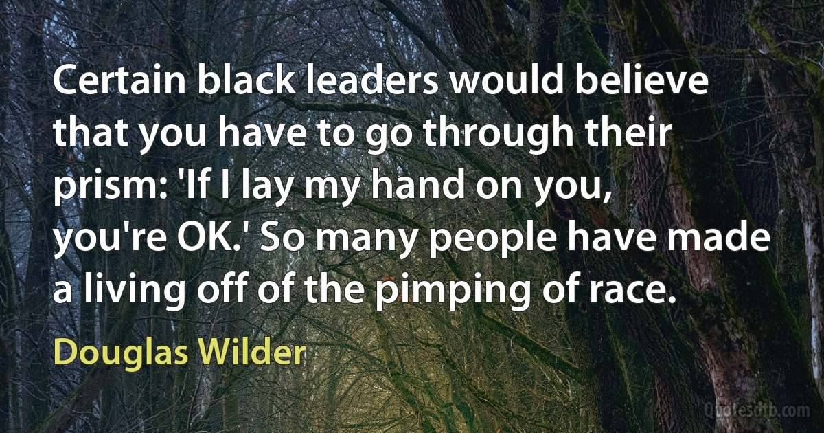 Certain black leaders would believe that you have to go through their prism: 'If I lay my hand on you, you're OK.' So many people have made a living off of the pimping of race. (Douglas Wilder)