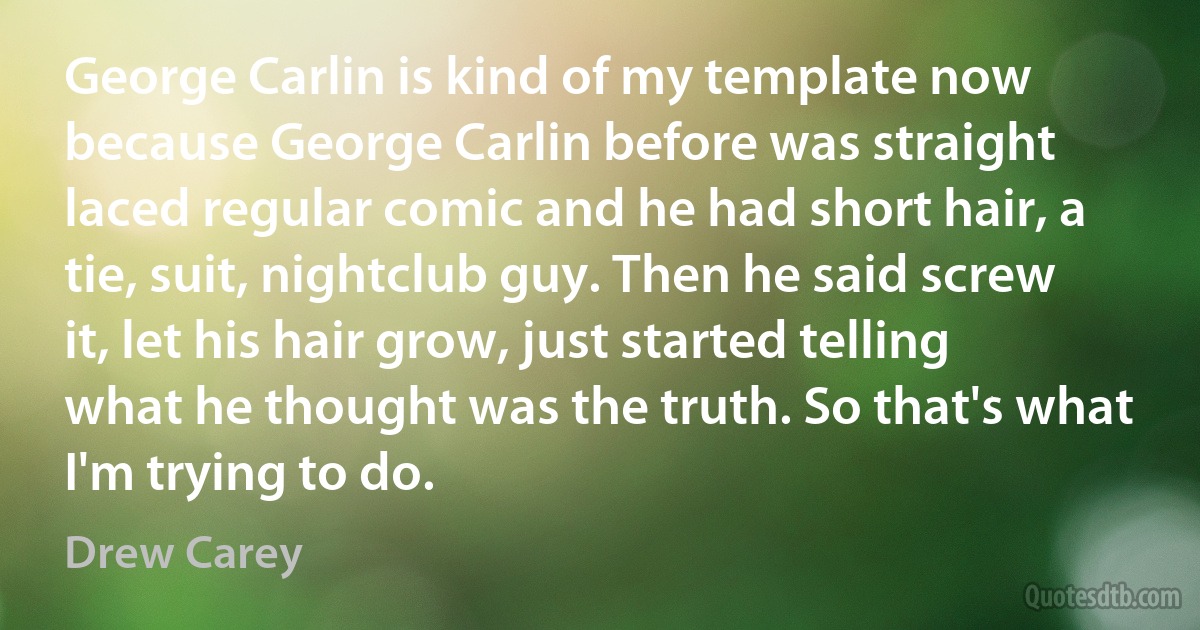 George Carlin is kind of my template now because George Carlin before was straight laced regular comic and he had short hair, a tie, suit, nightclub guy. Then he said screw it, let his hair grow, just started telling what he thought was the truth. So that's what I'm trying to do. (Drew Carey)