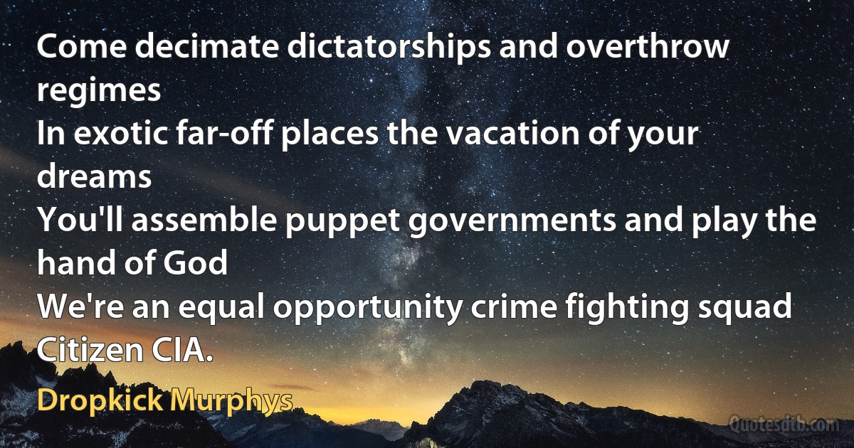 Come decimate dictatorships and overthrow regimes
In exotic far-off places the vacation of your dreams
You'll assemble puppet governments and play the hand of God
We're an equal opportunity crime fighting squad
Citizen CIA. (Dropkick Murphys)