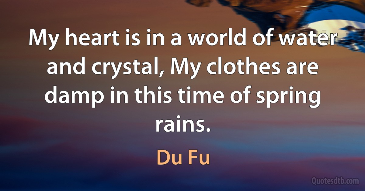 My heart is in a world of water and crystal, My clothes are damp in this time of spring rains. (Du Fu)