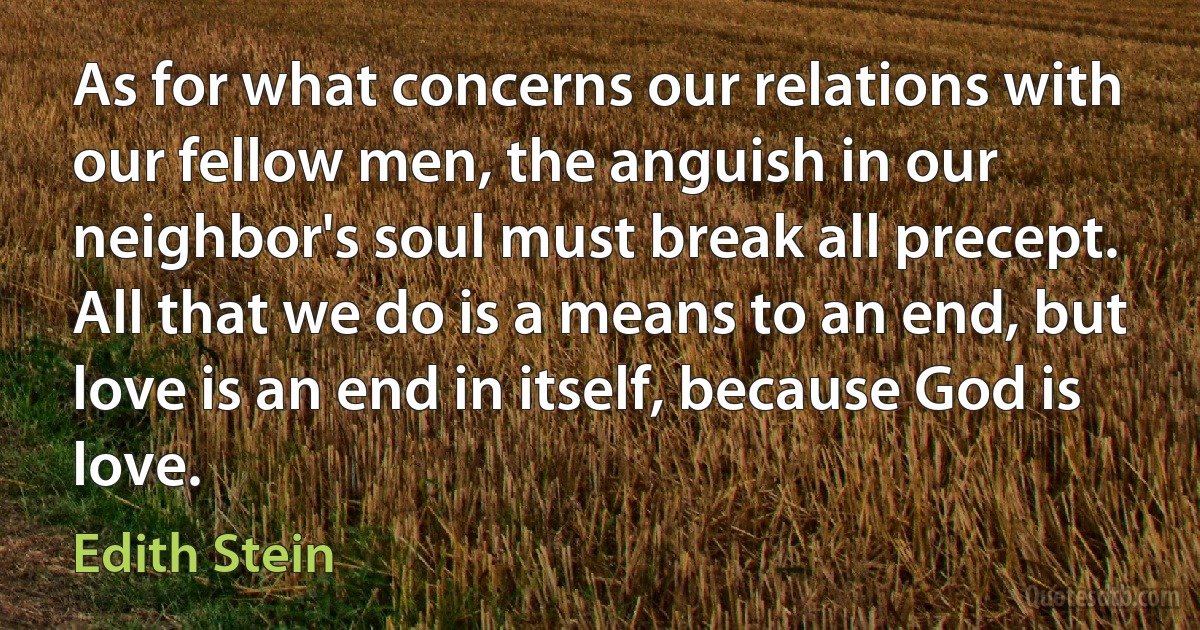 As for what concerns our relations with our fellow men, the anguish in our neighbor's soul must break all precept. All that we do is a means to an end, but love is an end in itself, because God is love. (Edith Stein)