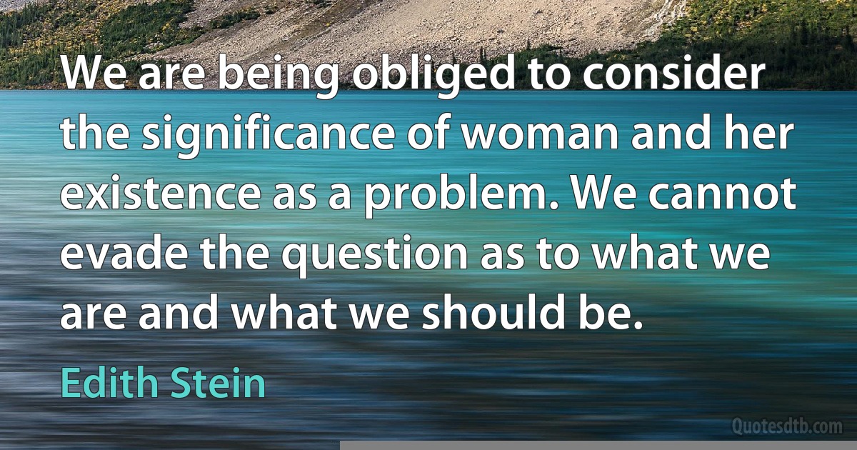 We are being obliged to consider the significance of woman and her existence as a problem. We cannot evade the question as to what we are and what we should be. (Edith Stein)