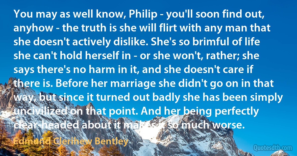 You may as well know, Philip - you'll soon find out, anyhow - the truth is she will flirt with any man that she doesn't actively dislike. She's so brimful of life she can't hold herself in - or she won't, rather; she says there's no harm in it, and she doesn't care if there is. Before her marriage she didn't go on in that way, but since it turned out badly she has been simply uncivilized on that point. And her being perfectly clear-headed about it makes it so much worse. (Edmund Clerihew Bentley)