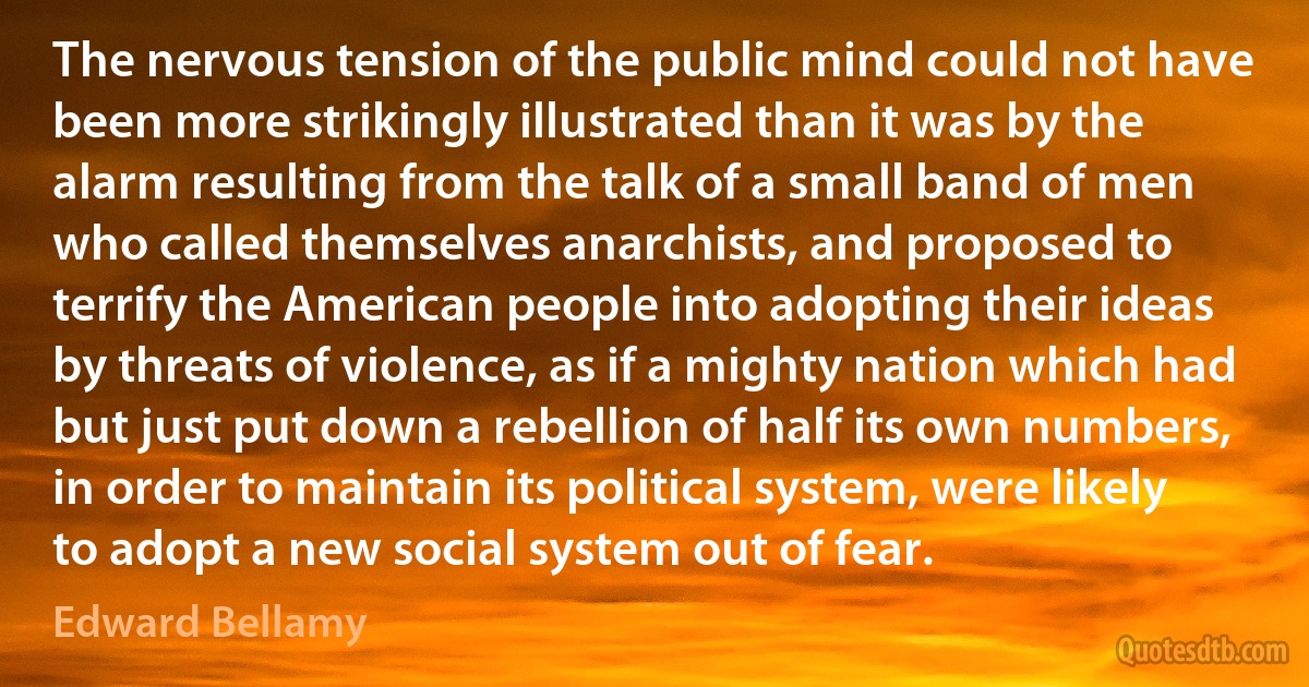 The nervous tension of the public mind could not have been more strikingly illustrated than it was by the alarm resulting from the talk of a small band of men who called themselves anarchists, and proposed to terrify the American people into adopting their ideas by threats of violence, as if a mighty nation which had but just put down a rebellion of half its own numbers, in order to maintain its political system, were likely to adopt a new social system out of fear. (Edward Bellamy)