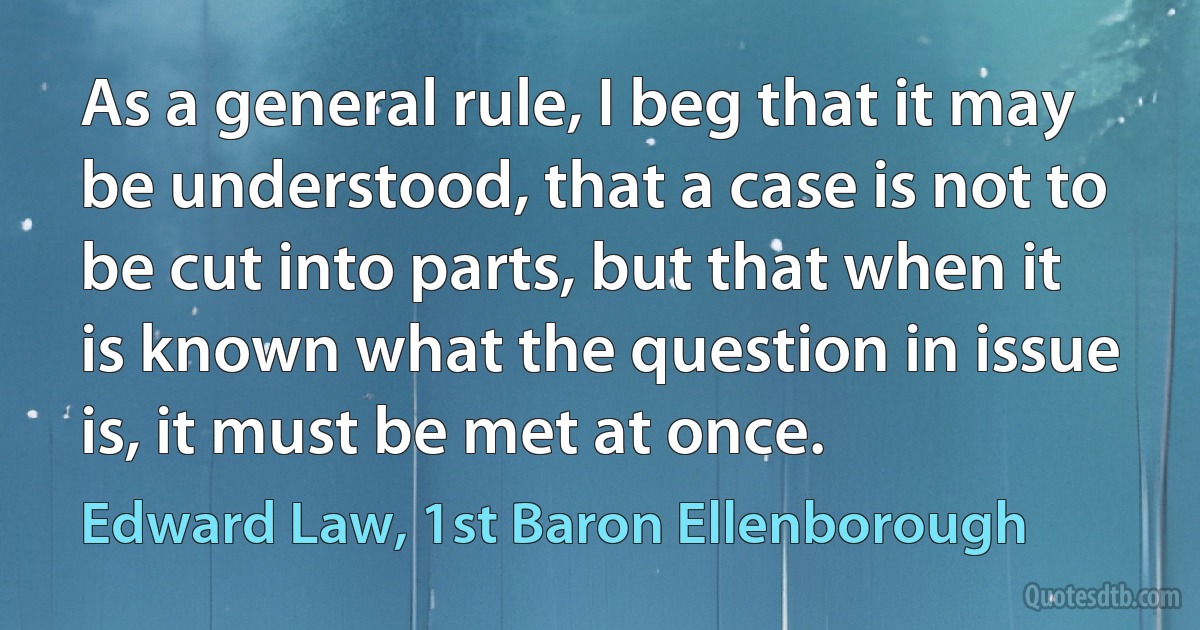 As a general rule, I beg that it may be understood, that a case is not to be cut into parts, but that when it is known what the question in issue is, it must be met at once. (Edward Law, 1st Baron Ellenborough)