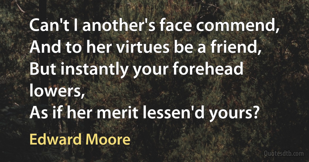 Can't I another's face commend,
And to her virtues be a friend,
But instantly your forehead lowers,
As if her merit lessen'd yours? (Edward Moore)